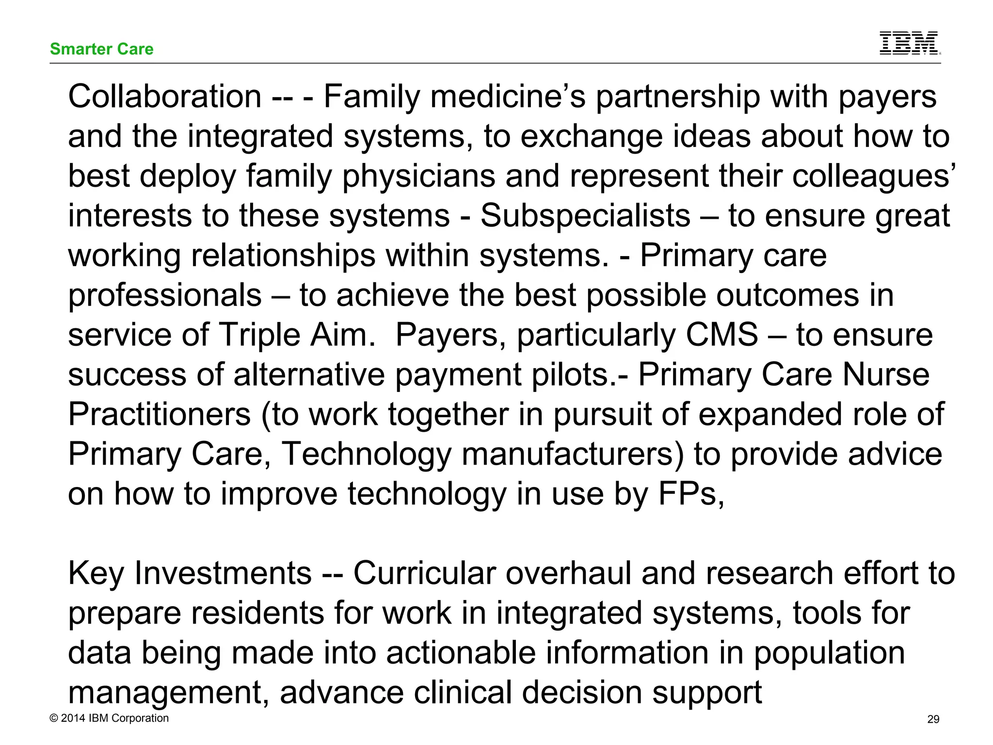 Smarter Care 
Collaboration -- - Family medicine’s partnership with payers 
and the integrated systems, to exchange ideas about how to 
best deploy family physicians and represent their colleagues’ 
interests to these systems - Subspecialists – to ensure great 
working relationships within systems. - Primary care 
professionals – to achieve the best possible outcomes in 
service of Triple Aim. Payers, particularly CMS – to ensure 
success of alternative payment pilots.- Primary Care Nurse 
Practitioners (to work together in pursuit of expanded role of 
Primary Care, Technology manufacturers) to provide advice 
on how to improve technology in use by FPs, 
Key Investments -- Curricular overhaul and research effort to 
prepare residents for work in integrated systems, tools for 
data being made into actionable information in population 
management, advance clinical decision support 
© 2014 IBM Corporation 29 
 