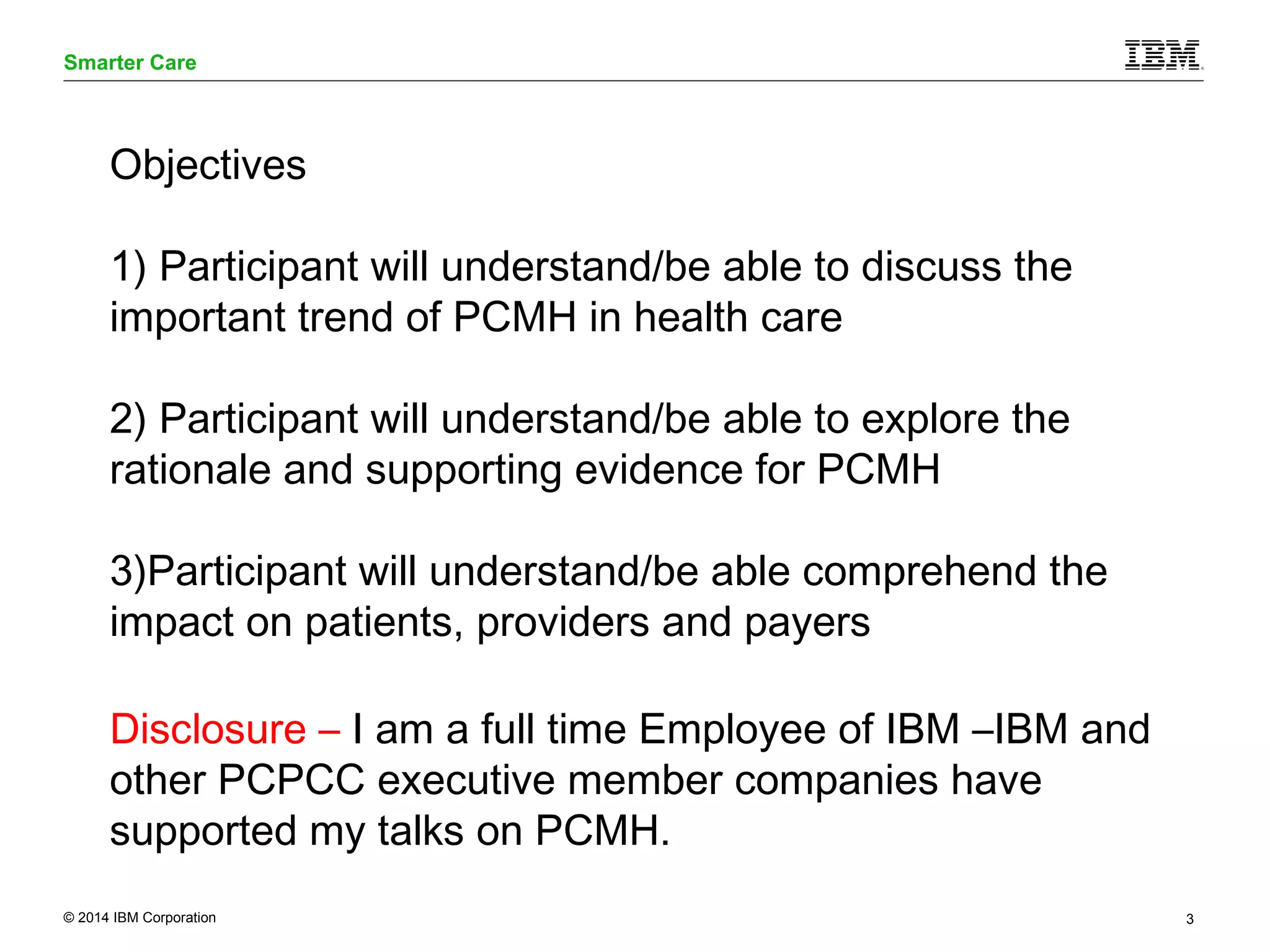 Smarter Care 
Objectives 
1) Participant will understand/be able to discuss the 
important trend of PCMH in health care 
2) Participant will understand/be able to explore the 
rationale and supporting evidence for PCMH 
3)Participant will understand/be able comprehend the 
impact on patients, providers and payers 
Disclosure – I am a full time Employee of IBM –IBM and 
other PCPCC executive member companies have 
supported my talks on PCMH. 
© 2014 IBM Corporation 3 
 