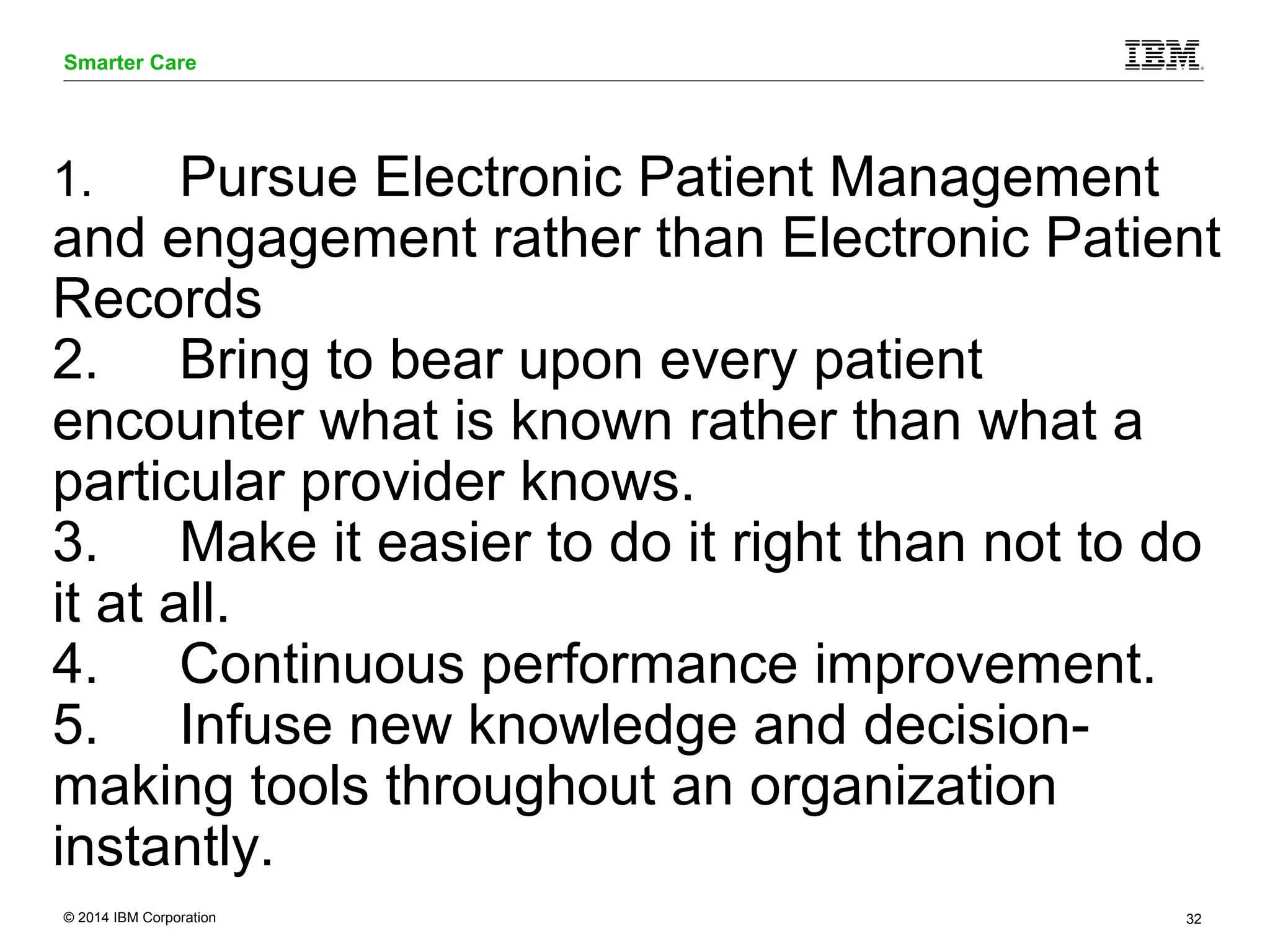 Smarter Care 
1. Pursue Electronic Patient Management 
and engagement rather than Electronic Patient 
Records 
2. Bring to bear upon every patient 
encounter what is known rather than what a 
particular provider knows. 
3. Make it easier to do it right than not to do 
it at all. 
4. Continuous performance improvement. 
5. Infuse new knowledge and decision-making 
tools throughout an organization 
instantly. 
© 2014 IBM Corporation 32 
 