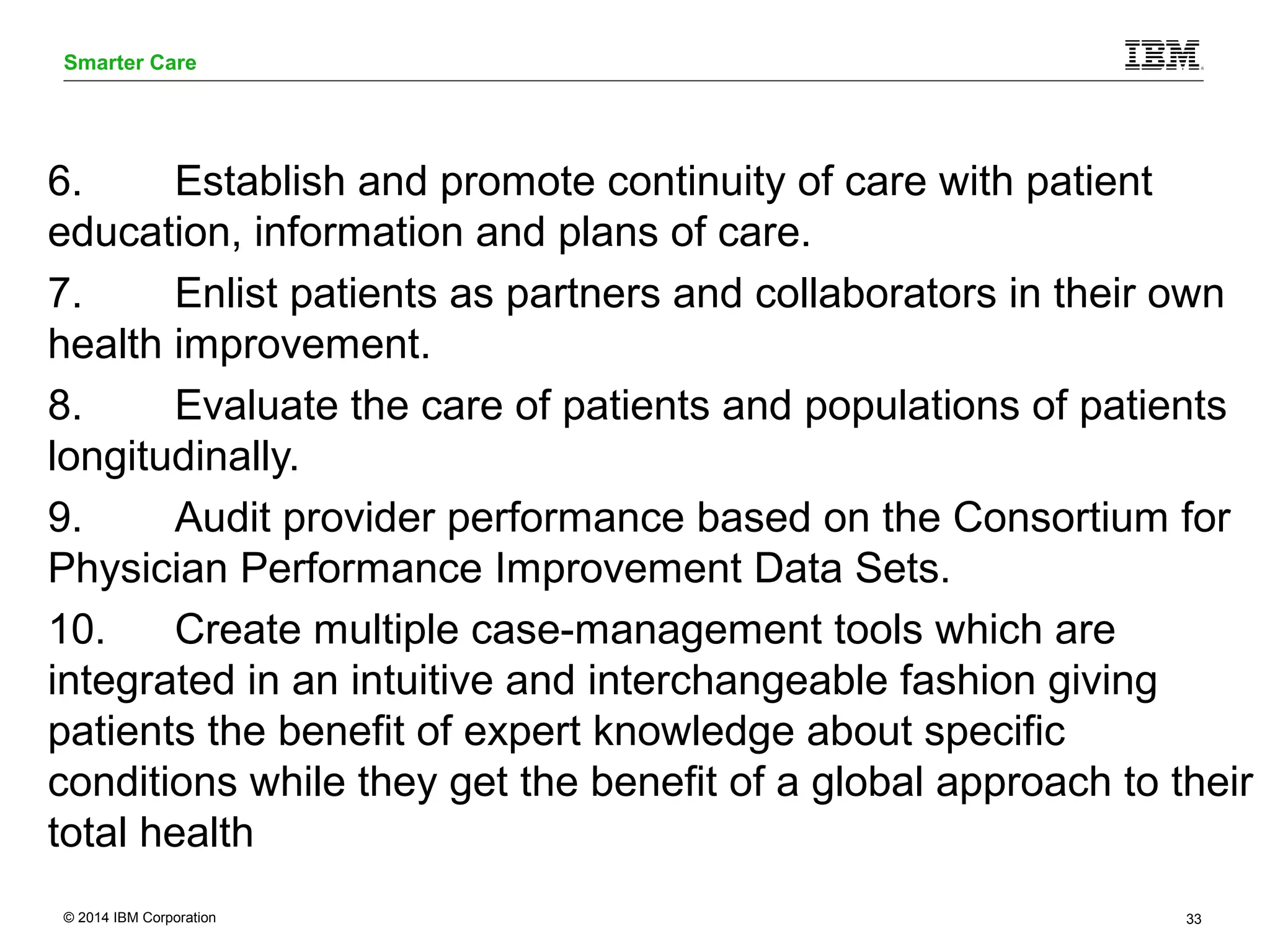 Smarter Care 
6. Establish and promote continuity of care with patient 
education, information and plans of care. 
7. Enlist patients as partners and collaborators in their own 
health improvement. 
8. Evaluate the care of patients and populations of patients 
longitudinally. 
9. Audit provider performance based on the Consortium for 
Physician Performance Improvement Data Sets. 
10. Create multiple case-management tools which are 
integrated in an intuitive and interchangeable fashion giving 
patients the benefit of expert knowledge about specific 
conditions while they get the benefit of a global approach to their 
total health 
© 2014 IBM Corporation 33 
 
