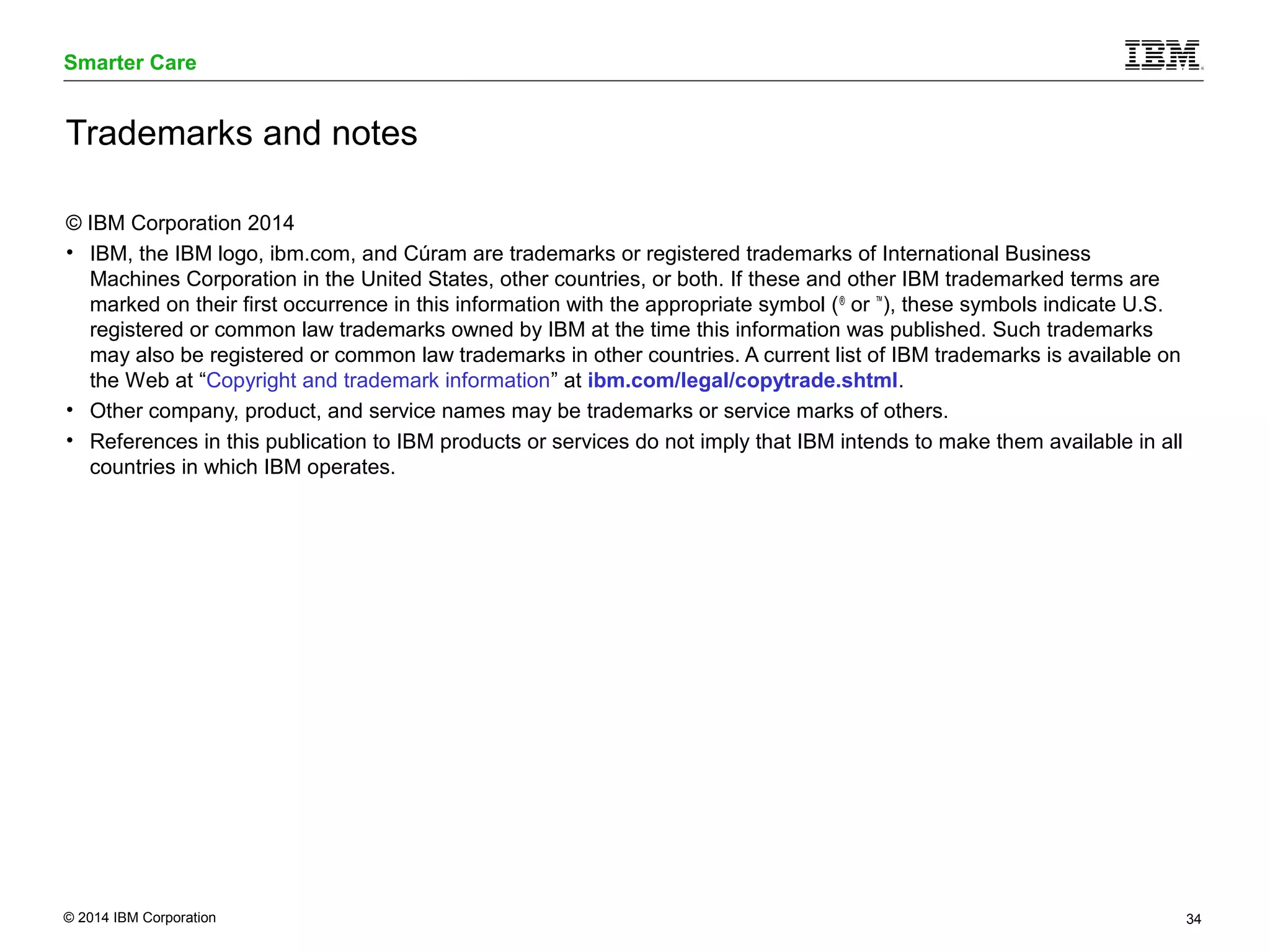 Smarter Care 
Trademarks and notes 
© IBM Corporation 2014 
• IBM, the IBM logo, ibm.com, and Cúram are trademarks or registered trademarks of International Business 
Machines Corporation in the United States, other countries, or both. If these and other IBM trademarked terms are 
marked on their first occurrence in this information with the appropriate symbol (® or ™), these symbols indicate U.S. 
registered or common law trademarks owned by IBM at the time this information was published. Such trademarks 
may also be registered or common law trademarks in other countries. A current list of IBM trademarks is available on 
the Web at “Copyright and trademark information” at ibm.com/legal/copytrade.shtml. 
• Other company, product, and service names may be trademarks or service marks of others. 
• References in this publication to IBM products or services do not imply that IBM intends to make them available in all 
countries in which IBM operates. 
© 2014 IBM Corporation 34 
