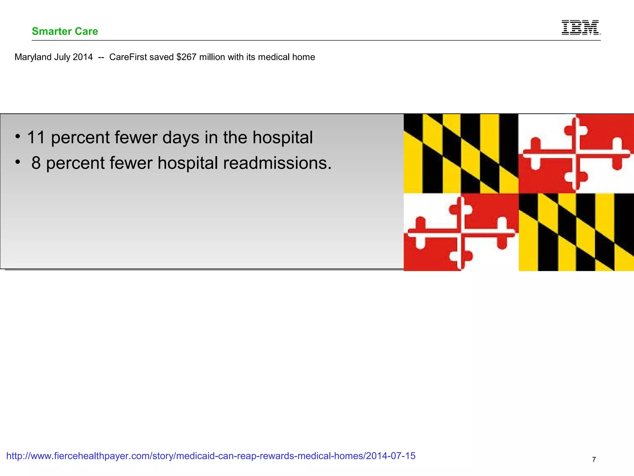 Smarter Care 
Maryland July 2014 -- CareFirst saved $267 million with its medical home 
• 11 percent fewer days in the hospital 
• 8 percent fewer hospital readmissions. 
http://www.fiercehealthpayer.com/story/medicaid-can-reap-rewards-medical-homes/2014-07-15 
© 2014 IBM Corporation 7 
 
