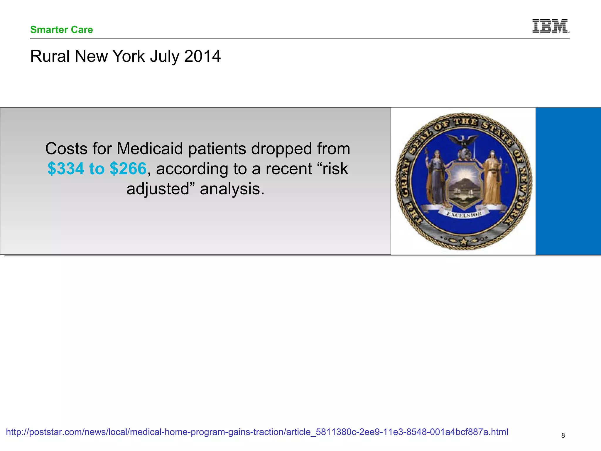 Smarter Care 
Rural New York July 2014 
Costs for Medicaid patients dropped from 
$334 to $266, according to a recent “risk 
adjusted” analysis. 
http://poststar.com/news/local/medical-home-program-gains-traction/article_5811380c-2ee9-11e3-8548-001a4bcf887a.html 
© 2014 IBM Corporation 8 
 