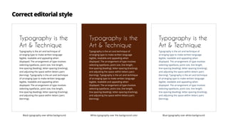 Correct editorial style
Typography is the
Art & Technique
Typography is the art and technique of
arranging type to make written language
legible, readable and appealing when
displayed. The arrangement of type involves
selecting typefaces, point size, line length,
line-spacing (leading), letter-spacing (tracking),
and adjusting the space within letters pairs
(kerning). Typography is the art and technique
of arranging type to make written language
legible, readable and appealing when
displayed. The arrangement of type involves
selecting typefaces, point size, line length,
line-spacing (leading), letter-spacing (tracking),
and adjusting the space within letters pairs
(kerning).
Typography is the
Art & Technique
Typography is the art and technique of
arranging type to make written language
legible, readable and appealing when
displayed. The arrangement of type involves
selecting typefaces, point size, line length,
line-spacing (leading), letter-spacing (tracking),
and adjusting the space within letters pairs
(kerning). Typography is the art and technique
of arranging type to make written language
legible, readable and appealing when
displayed. The arrangement of type involves
selecting typefaces, point size, line length,
line-spacing (leading), letter-spacing (tracking),
and adjusting the space within letters pairs
(kerning).
Typography is the
Art & Technique
Typography is the art and technique of
arranging type to make written language
legible, readable and appealing when
displayed. The arrangement of type involves
selecting typefaces, point size, line length,
line-spacing (leading), letter-spacing (tracking),
and adjusting the space within letters pairs
(kerning). Typography is the art and technique
of arranging type to make written language
legible, readable and appealing when
displayed. The arrangement of type involves
selecting typefaces, point size, line length,
line-spacing (leading), letter-spacing (tracking),
and adjusting the space within letters pairs
(kerning).
Black typography over white background White typography over the background color Blue typography over white background
 