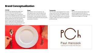 Brand Conceptualization
Concept
Paul Hancock Catering and private chef
service is one of LA’s premiere event
production company. PCH is a premium
luxury service designed with the clients every
need in mind. The concept behind the brand
identity started from the most common
elements in the food industry which are a
spoon, a plate and a fork, the goal was to
abstract the essence of these elements and
integrate them with the brand name.
Shape
After different tests and sketches, the
final desition was to use the initials of the
brand’s name and use them to represent
the elements. It was essential to maintain a
minimalistic and professional look and avoid
any detailed illustration.
Typography
The PCH letters were designed from scratch
using circles and lines. the proportions and
positions were assigned to fulfill the specific
client requirement which was to incorporate
a spoon, a plate, and a fork in a unique and
professional way.
Color
The color we selected was based in the
pantone sugested by the client, it is
sophisticated and works perfect with the
simplicity and elegance of the logo.
 