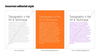 Typography is the
Art & Technique
Typography is the art and technique of
arranging type to make written language
legible, readable and appealing when
displayed. The arrangement of type involves
selecting typefaces, point size, line length,
line-spacing (leading), letter-spacing (tracking),
and adjusting the space within letters pairs
(kerning). Typography is the art and technique
of arranging type to make written language
legible, readable and appealing when
displayed. The arrangement of type involves
selecting typefaces, point size, line length,
line-spacing (leading), letter-spacing (tracking),
and adjusting the space within letters pairs
(kerning).
Typography is the
Art & Technique
Typography is the art and technique of
arranging type to make written language
legible, readable and appealing when
displayed. The arrangement of type involves
selecting typefaces, point size, line length,
line-spacing (leading), letter-spacing (tracking),
and adjusting the space within letters pairs
(kerning). Typography is the art and technique
of arranging type to make written language
legible, readable and appealing when
displayed. The arrangement of type involves
selecting typefaces, point size, line length,
line-spacing (leading), letter-spacing (tracking),
and adjusting the space within letters pairs
(kerning).
Typography is the
Art & Technique
Typography is the art and technique of
arranging type to make written language
legible, readable and appealing when
displayed. The arrangement of type involves
selecting typefaces, point size, line length,
line-spacing (leading), letter-spacing (tracking),
and adjusting the space within letters pairs
(kerning). Typography is the art and technique
of arranging type to make written language
legible, readable and appealing when
displayed. The arrangement of type involves
selecting typefaces, point size, line length,
line-spacing (leading), letter-spacing (tracking),
and adjusting the space within letters pairs
(kerning).
Don’t use a light color Don’t use a diferent background color Don’r use a different typography color
Incorrect editorial style
 