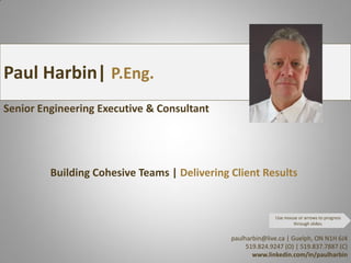 Paul Harbin| P.Eng.
Senior Engineering Executive & Consultant




         Building Cohesive Teams | Delivering Client Results


                                                             Use mouse or arrows to progress
                                                                    through slides.


                                              paulharbin@live.ca | Guelph, ON N1H 6J4
                                                   519.824.9247 (O) | 519.837.7887 (C)
                                                     www.linkedin.com/in/paulharbin
 