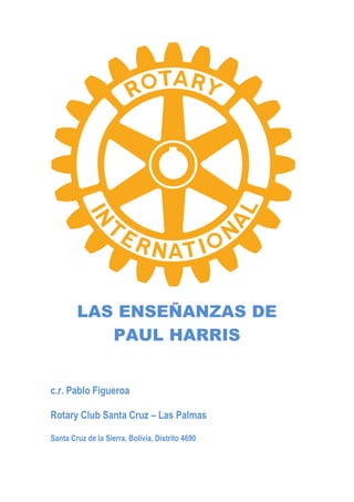 LAS ENSEÑANZAS DE
PAUL HARRIS
c.r. Pablo Figueroa
Rotary Club Santa Cruz – Las Palmas
Santa Cruz de la Sierra, Bolivia, Distrito 4690
 