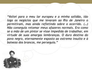 “Voltei para o meu lar europeu e a minha solidão, tão
logo os negócios que me levaram ao Rio de Janeiro o
permitiram, mas ainda refletindo sobre o ocorrido. (…)
Não conseguia retomar meus afazeres normais. Era como
se a mão de um pintor se visse impedida de trabalhar, em
virtude de suas amargas lembranças. O duro destino do
povo negro, eternamente exposto ao extremo insulto e à
baixeza dos brancos, me perseguia.”
 