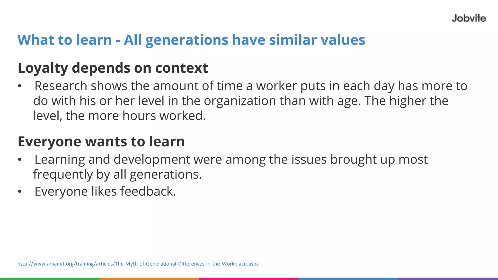 Loyalty depends on context
• Research shows the amount of time a worker puts in each day has more to
do with his or her level in the organization than with age. The higher the
level, the more hours worked.
Everyone wants to learn
• Learning and development were among the issues brought up most
frequently by all generations.
• Everyone likes feedback.
What to learn - All generations have similar values
http://www.amanet.org/training/articles/The-Myth-of-Generational-Differences-in-the-Workplace.aspx
 