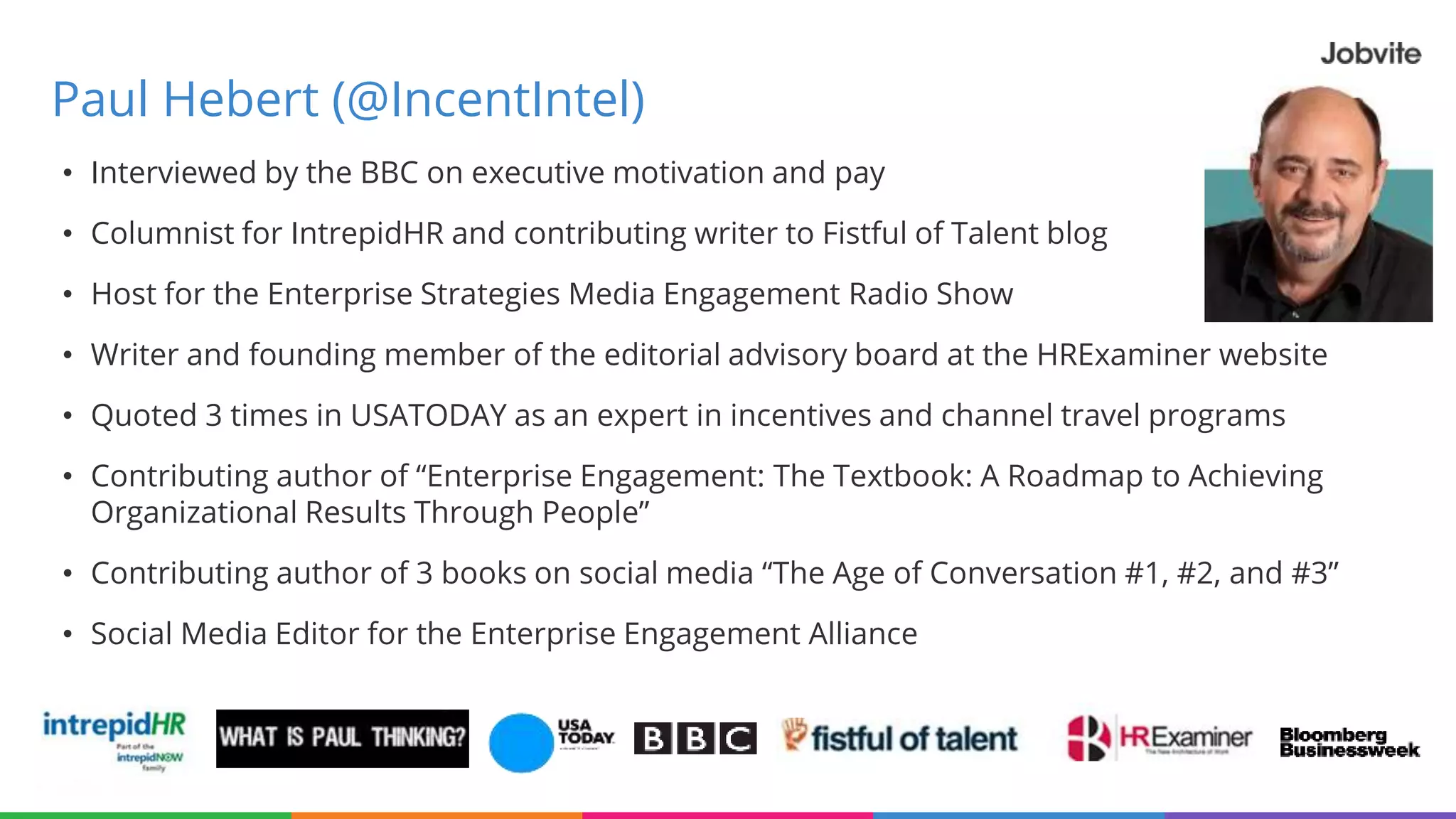 Paul Hebert (@IncentIntel)
• Interviewed by the BBC on executive motivation and pay
• Columnist for IntrepidHR and contributing writer to Fistful of Talent blog
• Host for the Enterprise Strategies Media Engagement Radio Show
• Writer and founding member of the editorial advisory board at the HRExaminer website
• Quoted 3 times in USATODAY as an expert in incentives and channel travel programs
• Contributing author of “Enterprise Engagement: The Textbook: A Roadmap to Achieving
Organizational Results Through People”
• Contributing author of 3 books on social media “The Age of Conversation #1, #2, and #3”
• Social Media Editor for the Enterprise Engagement Alliance
 