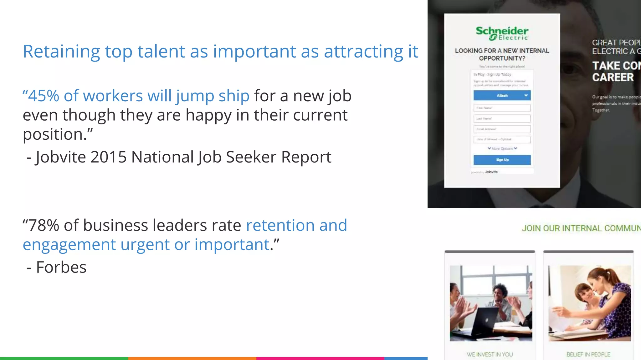 “45% of workers will jump ship for a new job
even though they are happy in their current
position.”
- Jobvite 2015 National Job Seeker Report
“78% of business leaders rate retention and
engagement urgent or important.”
- Forbes
30
Retaining top talent as important as attracting it
 