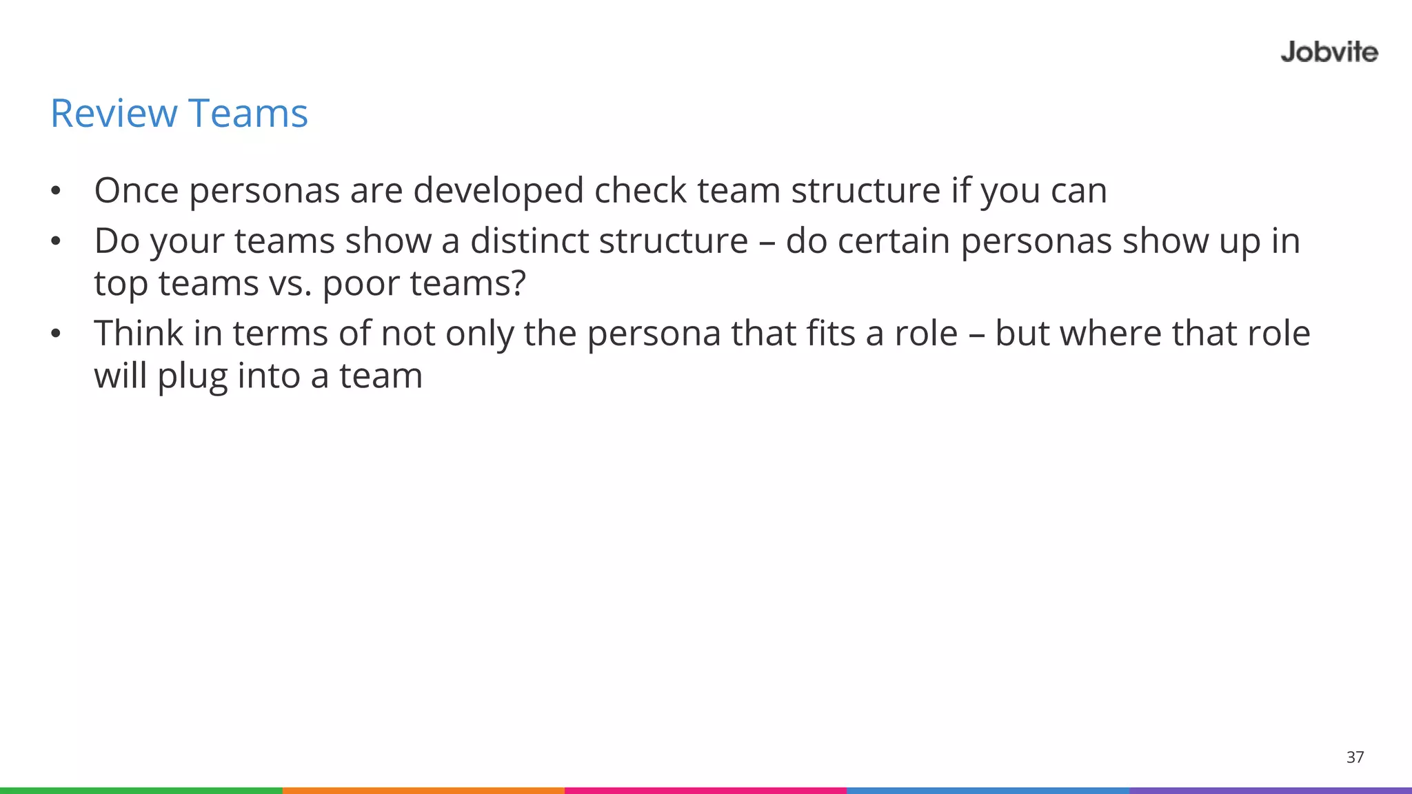 • Once personas are developed check team structure if you can
• Do your teams show a distinct structure – do certain personas show up in
top teams vs. poor teams?
• Think in terms of not only the persona that fits a role – but where that role
will plug into a team
37
Review Teams
© 2015-2016 Jobvite, Inc.
 