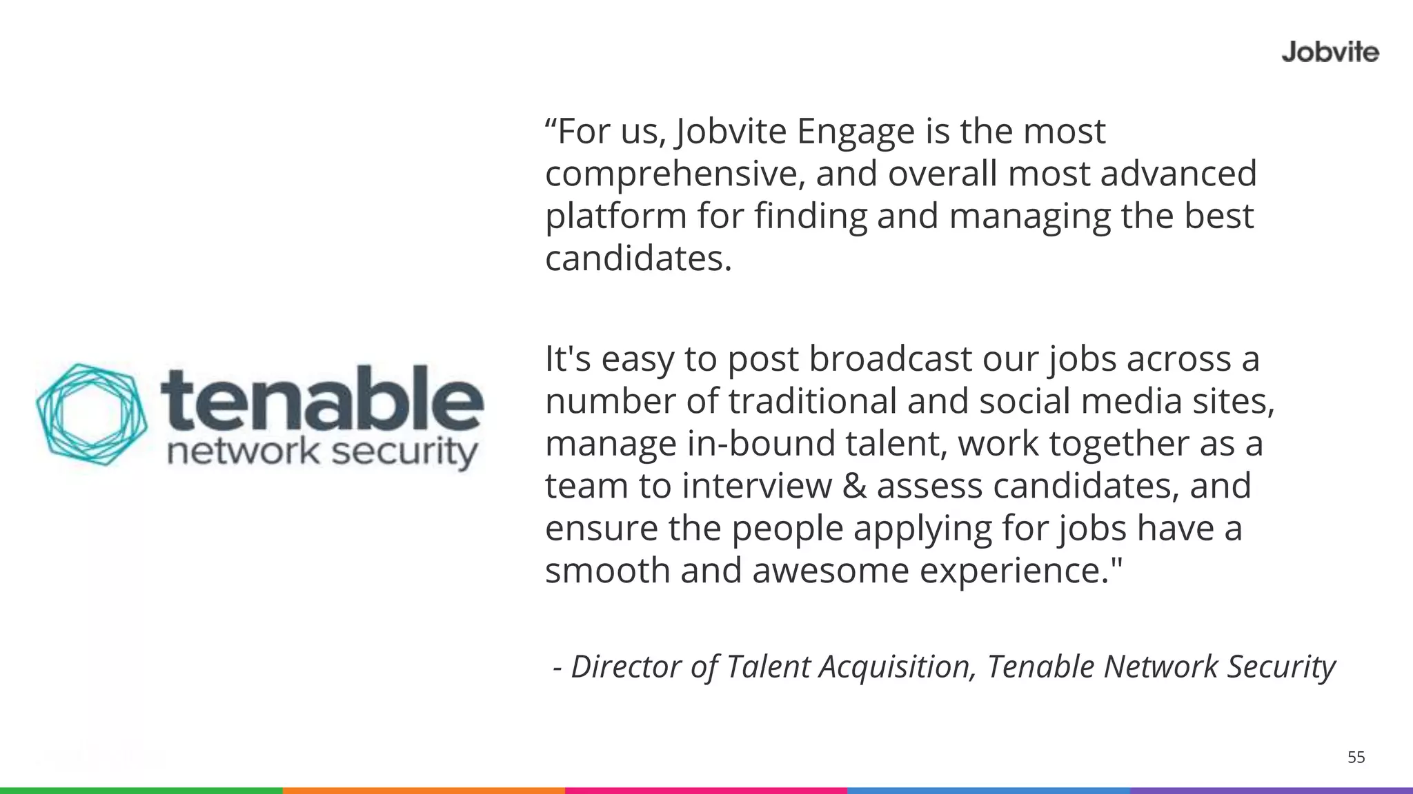 55© 2015-2016 Jobvite, Inc.
“For us, Jobvite Engage is the most
comprehensive, and overall most advanced
platform for finding and managing the best
candidates.
It's easy to post broadcast our jobs across a
number of traditional and social media sites,
manage in-bound talent, work together as a
team to interview & assess candidates, and
ensure the people applying for jobs have a
smooth and awesome experience."
- Director of Talent Acquisition, Tenable Network Security
 