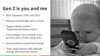 http://www.bankingexchange.com/management-topics/human-resources/item/5682-time-to-ditch-generational-thinking
• Born between 1995 and 2015
• Not just a birthright, but a choice
• Digital natives and/or
“hyperconnectivity junkies”
• Technology is an invisible, ever-
present part of their daily lives
• Accustomed to continual change
• Their expectations will radically
change the business world
Gen Z is you and me
 