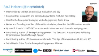 Paul Hebert (@IncentIntel)
• Interviewed by the BBC on executive motivation and pay
• Columnist for IntrepidHR and contributing writer to Fistful of Talent blog
• Host for the Enterprise Strategies Media Engagement Radio Show
• Writer and founding member of the editorial advisory board at the HRExaminer website
• Quoted 3 times in USATODAY as an expert in incentives and channel travel programs
• Contributing author of “Enterprise Engagement: The Textbook: A Roadmap to Achieving
Organizational Results Through People”
• Contributing author of 3 books on social media “The Age of Conversation #1, #2, and #3”
• Social Media Editor for the Enterprise Engagement Alliance
 