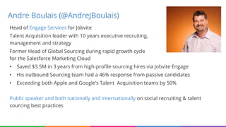 Andre Boulais (@AndreJBoulais)
Head of Engage Services for Jobvite
Talent Acquisition leader with 10 years executive recruiting,
management and strategy
Former Head of Global Sourcing during rapid growth cycle
for the Salesforce Marketing Cloud
• Saved $3.5M in 3 years from high-profile sourcing hires via Jobvite Engage
• His outbound Sourcing team had a 46% response from passive candidates
• Exceeding both Apple and Google’s Talent Acquisition teams by 50%
Public speaker and both nationally and internationally on social recruiting & talent
sourcing best practices
 