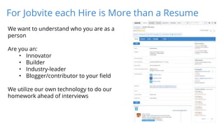 For Jobvite each Hire is More than a Resume
We want to understand who you are as a
person
Are you an:
• Innovator
• Builder
• Industry-leader
• Blogger/contributor to your field
We utilize our own technology to do our
homework ahead of interviews
 