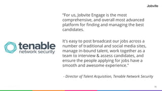 55© 2015-2016 Jobvite, Inc.
“For us, Jobvite Engage is the most
comprehensive, and overall most advanced
platform for finding and managing the best
candidates.
It's easy to post broadcast our jobs across a
number of traditional and social media sites,
manage in-bound talent, work together as a
team to interview & assess candidates, and
ensure the people applying for jobs have a
smooth and awesome experience."
- Director of Talent Acquisition, Tenable Network Security
 
