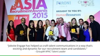 “Jobvite Engage has helped us craft talent communications in a way that’s
exciting and dynamic for our recruitment team and candidates.”
- GroupM APAC Talent Leader
 