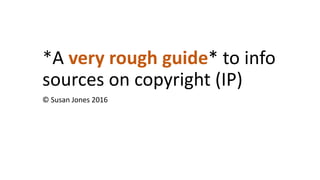 *A very rough guide* to info
sources on copyright (IP)
© Susan Jones 2016
 