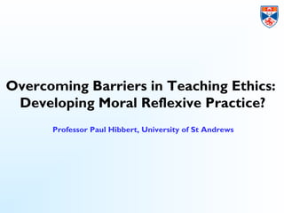 Overcoming Barriers in Teaching Ethics:
Developing Moral Reflexive Practice?
Professor Paul Hibbert, University of St Andrews
 