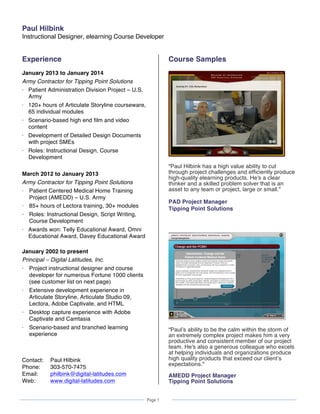  
Page 1
	
  
	
   	
  
Paul Hilbink
Instructional Designer, elearning Course Developer
  
Experience
January 2013 to January 2014
Army Contractor for Tipping Point Solutions
⋅ Patient Administration Division Project – U.S.
Army
⋅ 120+ hours of Articulate Storyline courseware,
65 individual modules
⋅ Scenario-based high end film and video
content
⋅ Development of Detailed Design Documents
with project SMEs
⋅ Roles: Instructional Design, Course
Development
March 2012 to January 2013
Army Contractor for Tipping Point Solutions
⋅ Patient Centered Medical Home Training
Project (AMEDD) – U.S. Army
⋅ 85+ hours of Lectora training, 30+ modules
⋅ Roles: Instructional Design, Script Writing,
Course Development
⋅ Awards won: Telly Educational Award, Omni
Educational Award, Davey Educational Award
January 2002 to present
Principal – Digital Latitudes, Inc.
⋅ Project instructional designer and course
developer for numerous Fortune 1000 clients
(see customer list on next page)
⋅ Extensive development experience in
Articulate Storyline, Articulate Studio 09,
Lectora, Adobe Captivate, and HTML
⋅ Desktop capture experience with Adobe
Captivate and Camtasia
⋅ Scenario-based and branched learning
experience
Contact: Paul Hilbink
Phone: 303-570-7475
Email: philbink@digital-latitudes.com
Web: www.digital-latitudes.com
Course Samples
“Paul Hilbink has a high value ability to cut
through project challenges and efficiently produce
high-quality elearning products. He's a clear
thinker and a skilled problem solver that is an
asset to any team or project, large or small.”
PAD Project Manager
Tipping Point Solutions
“Paul’s ability to be the calm within the storm of
an extremely complex project makes him a very
productive and consistent member of our project
team. He's also a generous colleague who excels
at helping individuals and organizations produce
high quality products that exceed our client’s
expectations.”
AMEDD Project Manager
Tipping Point Solutions
 
