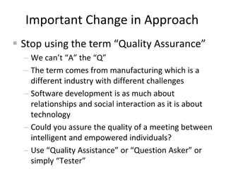 Important Change in Approach
 Stop using the term “Quality Assurance”
 We can’t “A” the “Q”
 The term comes from manufa...