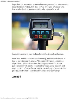 Paul Houle - What ails Enterprise Search?
http://blog.databaseanimals.com/is-enterprise-search-boring[7/9/2014 3:33:18 PM]
ingestion. It's a complex problem because you need to interact with
many kinds of system, but it's a solved problem: a vendor who
hasn't solved this problem would not be successful at all.
Query throughput is easy to handle with horizontal replication.
After that, there's a concern about latency, but the best answer to
that is have the search engine "do more with less", optimizing
algorithms and data structures. Developers oriented towards
performance work can be found in the video game industry and
other pockets of the software industry -- so long as you make it a
priority, it's tractable in terms of business and technology
Lucene 4
 