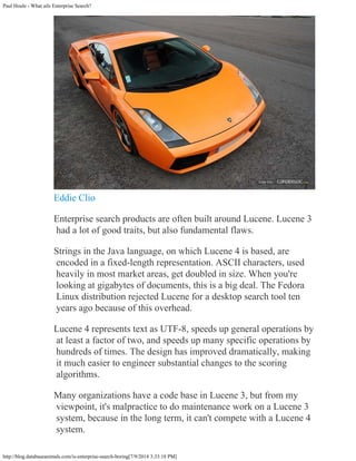 Paul Houle - What ails Enterprise Search?
http://blog.databaseanimals.com/is-enterprise-search-boring[7/9/2014 3:33:18 PM]
Eddie Clio
Enterprise search products are often built around Lucene. Lucene 3
had a lot of good traits, but also fundamental flaws.
Strings in the Java language, on which Lucene 4 is based, are
encoded in a fixed-length representation. ASCII characters, used
heavily in most market areas, get doubled in size. When you're
looking at gigabytes of documents, this is a big deal. The Fedora
Linux distribution rejected Lucene for a desktop search tool ten
years ago because of this overhead.
Lucene 4 represents text as UTF-8, speeds up general operations by
at least a factor of two, and speeds up many specific operations by
hundreds of times. The design has improved dramatically, making
it much easier to engineer substantial changes to the scoring
algorithms.
Many organizations have a code base in Lucene 3, but from my
viewpoint, it's malpractice to do maintenance work on a Lucene 3
system, because in the long term, it can't compete with a Lucene 4
system.
 