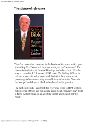 Paul Houle - What ails Enterprise Search?
http://blog.databaseanimals.com/is-enterprise-search-boring[7/9/2014 3:33:18 PM]
The science of relevance
There's a quote that circulates in the business literature, which goes
something like "You can't improve what you can't measure". It's
been misatttributed to Edward Demings and others, but I like the
way it is used in J.F. Lawton's 1997 book The Selling Bible -- he
talks to successful salespeople and finds that they know what
percentage of customers they can sell, then talks to the "losers in
the lounge" and draws a blank when he asks that question.
The best case study I can think for relevance work is IBM Watson.
When some IBMers got the idea to compete at Jeopardy, they built
a demo system based on an existing search engine and got this
result
 