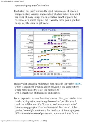 Paul Houle - What ails Enterprise Search?
http://blog.databaseanimals.com/is-enterprise-search-boring[7/9/2014 3:33:18 PM]
systematic program of evaluation.
Evaluation has many virtues, the most fundamental of which is
comparing two versions and deciding which is better. You and I
can think of many things which seem like they'd improve the
relevance of a search engine, but if you try them, you might find
things stay the same or get worse.
Industry and academic researchers participate in the yearly TREC,
which is organized around a group of Kaggle-like competitions
where participants try to get the best results

with a specific set of documents and queries.
It's an expensive process for a few reasons. First, you need to have
hundreds of queries, annotating thousands of possible search
results as valid or not. You'll need to load a substantial set of
documents (gigabytes if not terabytes) and then run all of the
queries. You might want to try this hundreds of times trying out
different combinations of parameters, not to mention to fix the
 