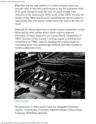 Paul Houle - What ails Enterprise Search?
http://blog.databaseanimals.com/is-enterprise-search-boring[7/9/2014 3:33:18 PM]
What they tell me, and I believe it, is that customers don't see
enough value in relevant search results to pay for evaluation work.
If it's good enough to make the sale, it's good enough. One
objection to the mainstream TREC work is that TREC rewards the
quality of the 500th search result, something that doesn't matter in
some fields, like web search, where users only look at the first 10
result.
Although it's always been easy to tweak Lucene to prioritize certain
fields and do other ad-hoc tricks which ought to improve
relevance, it's been unusual to see Lucene-based competitiors in
TREC because: (i) the Lucene 3 scoring engine is nowhere near
competitive on TREC, and (ii) changing the scoring engine to
something better was maddeningly difficult and often resulted in
terrible performance loss.
Chris Carillo
The good news is that Lucene 4 now has pluggable Similarity
engines. In particular, it contains implementations of the modern
Language Modelling approach
 