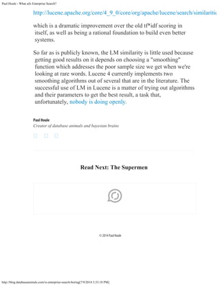 Paul Houle - What ails Enterprise Search?
http://blog.databaseanimals.com/is-enterprise-search-boring[7/9/2014 3:33:18 PM]
http://lucene.apache.org/core/4_9_0/core/org/apache/lucene/search/similaritie
which is a dramatic improvement over the old tf*idf scoring in
itself, as well as being a rational foundation to build even better
systems.
So far as is publicly known, the LM similarity is little used because
getting good results on it depends on choosing a "smoothing"
function which addresses the poor sample size we get when we're
looking at rare words. Lucene 4 currently implements two
smoothing algorithms out of several that are in the literature. The
successful use of LM in Lucene is a matter of trying out algorithms
and their parameters to get the best result, a task that,
unfortunately, nobody is doing openly.
Paul Houle
Creator of database animals and bayesian brains
 
 

Read Next: The Supermen

© 2014 Paul Houle
 