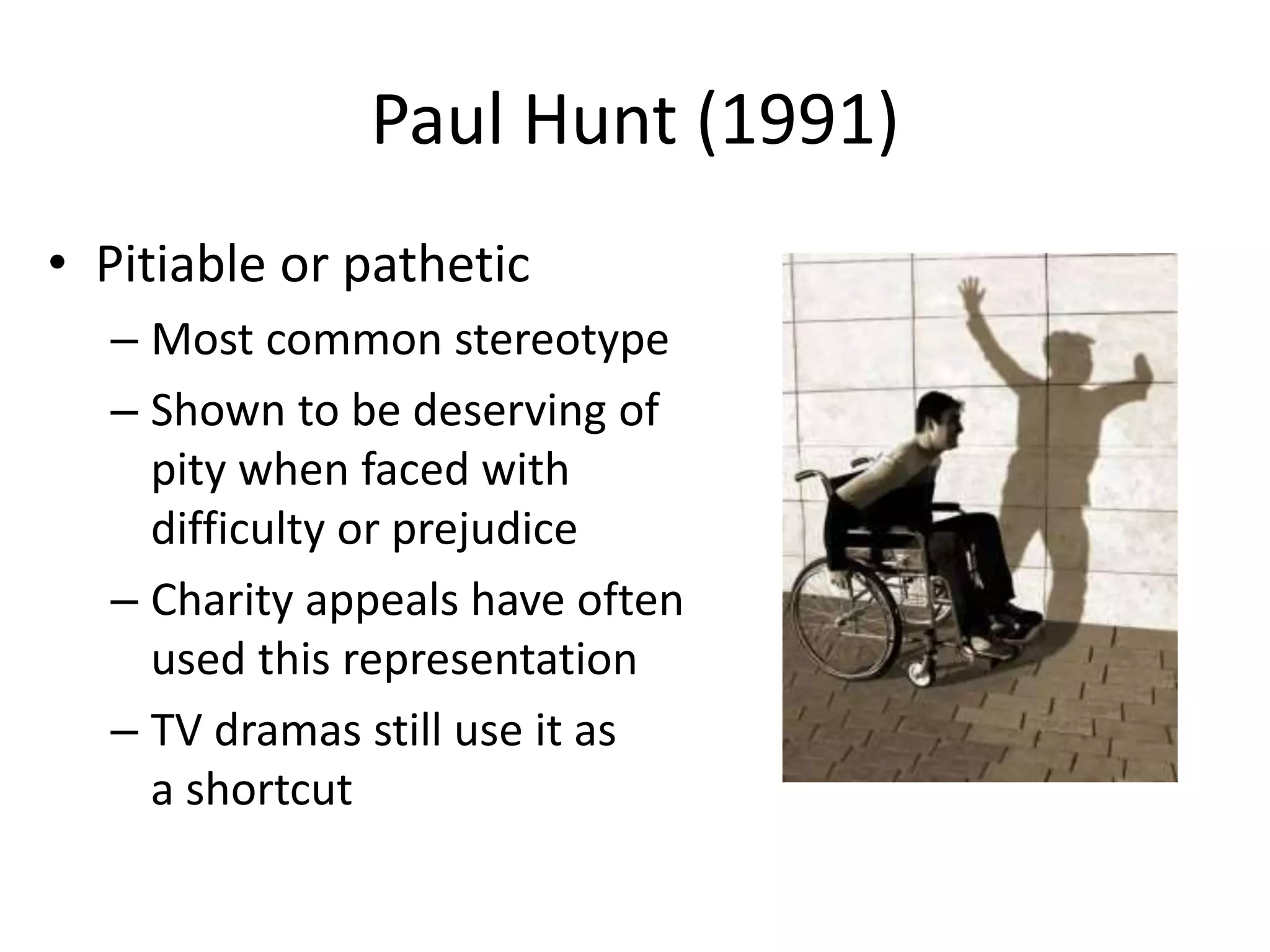 Paul Hunt (1991) 
• Pitiable or pathetic 
– Most common stereotype 
– Shown to be deserving of 
pity when faced with 
difficulty or prejudice 
– Charity appeals have often 
used this representation 
– TV dramas still use it as 
a shortcut 
 