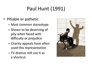 Paul Hunt (1991) 
• Pitiable or pathetic 
– Most common stereotype 
– Shown to be deserving of 
pity when faced with 
difficulty or prejudice 
– Charity appeals have often 
used this representation 
– TV dramas still use it as 
a shortcut 
 