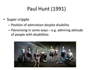 Paul Hunt (1991) 
• Super cripple 
– Position of admiration despite disability 
– Patronising in some ways – e.g. admiring attitude 
of people with disabilities 
 