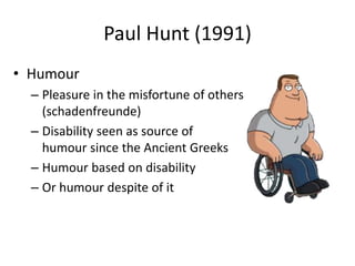 Paul Hunt (1991) 
• Humour 
– Pleasure in the misfortune of others 
(schadenfreunde) 
– Disability seen as source of 
humour since the Ancient Greeks 
– Humour based on disability 
– Or humour despite of it 
 