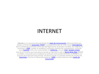 INTERNET 
Internet es un conjunto descentralizado de redes de comunicación interconectadas que 
utilizan la familia de protocolos TCP/IP, lo cual garantiza que las redes físicas heterogéneas 
que la componen funcionen como una red lógica única, de alcance mundial. Sus orígenes se 
remontan a 1969, cuando se estableció la primera conexión de computadoras, conocida 
como Arpanet, entre tres universidades en California y una en Utah, Estados Unidos. 
Uno de los servicios que más éxito ha tenido en Internet ha sido la World Wide Web (WWW 
o la Web), a tal punto que es habitual la confusión entre ambos términos. La WWW es un 
conjunto de protocolos que permite, de forma sencilla, la consulta remota de archivos de 
hipertexto. Esta fue un desarrollo posterior (1990) y utiliza Internet como medio de 
transmisión 
 