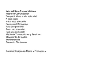 Internet tiene 3 usos básicos 
Medio de Comunicación 
Compartir ideas a alta velocidad 
A bajo costo 
Hacia todo el mundo 
Fuente de Información 
Para uso personal 
Para uso educativo 
Para uso comercial 
Medio de Transacciones y Servicios 
Movimiento de fondos 
Transferencias 
Comercio Electrónico 
Construir Imagen de Marca y Productos. 
