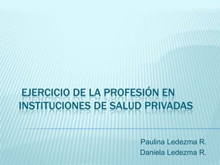 EJERCICIO DE LA PROFESIÓN EN
INSTITUCIONES DE SALUD PRIVADAS


                     Paulina Ledezma R.
                     Daniela Ledezma R.
 