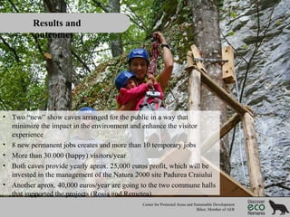 Results and
outcomes

• Two “new” show caves arranged for the public in a way that
minimize the impact in the environment and enhance the visitor
experience
• 8 new permanent jobs creates and more than 10 temporary jobs
• More than 30.000 (happy) visitors/year
• Both caves provide yearly aprox. 25,000 euros profit, which will be
invested in the management of the Natura 2000 site Padurea Craiului
• Another aprox. 40,000 euros/year are going to the two commune halls
that supported the projects (Rosia and Remetea)
Center for Protected Areas and Sustainable Development
Bihor, Member of AER

 