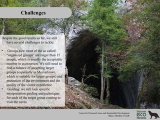 Challenges

Despite the good results so far, we still
have several challenges to tackle:
•

•

Groups size: most of the so called
“organized groups” are larger than 15
people, which is usually the acceptable
number in ecotourism. We still need to
find a balance of accepting larger
groups (especially in Meziad cave,
which is suitable for larger groups) and
protection of the environment and the
quality of the visitor experience
Guiding: we still lack specific
interpretation guiding and techniques
for each of the target group coming to
visit the caves
Center for Protected Areas and Sustainable Development
Bihor, Member of AER

 