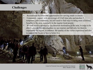 Challenges
•
•
•

Recreational facilities and opportunities for serving meals or snacks:
Community impact: with an average of 4 full time jobs and another 5
temporary jobs/community, we still need to find ways to bring more economic
benefits in the area, especially to the regular local people.
We still need to develop an (eco)tourism destination in the area, in order to be
able to provide the opportunities for eco tourists and not only for them to
experience the region, to enhance the quality of the visitor experience and also
to support the locals to have a better live

Center for Protected Areas and Sustainable Development
Bihor, Member of AER

 