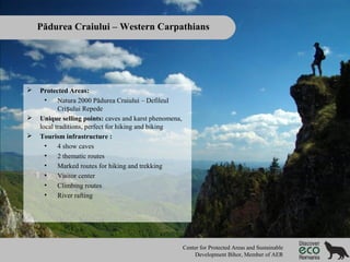 Pădurea Craiului – Western Carpathians






Protected Areas:
•
Natura 2000 Pădurea Craiului – Defileul
Crișului Repede
Unique selling points: caves and karst phenomena,
local traditions, perfect for hiking and biking
Tourism infrastructure :
•
4 show caves
•
2 thematic routes
•
Marked routes for hiking and trekking
•
Visitor center
•
Climbing routes
•
River rafting

Center for Protected Areas and Sustainable
Development Bihor, Member of AER

 