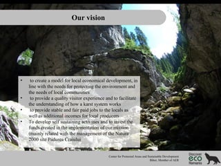 Our vision

•
•
•
•

to create a model for local economical development, in
line with the needs for protecting the environment and
the needs of local communities
to provide a quality visitor experience and to facilitate
the understanding of how a karst system works
to provide stable and fair paid jobs to the locals as
well as additional incomes for local producers
To develop self sustaining activities and to invest the
funds created in the implementation of our mission
(mainly related with the management of the Natura
2000 site Padurea Craiului

Center for Protected Areas and Sustainable Development
Bihor, Member of AER

 