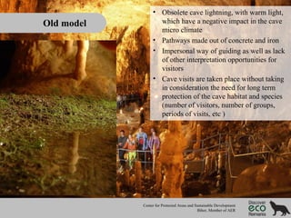 Old model

• Obsolete cave lightning, with warm light,
which have a negative impact in the cave
micro climate
• Pathways made out of concrete and iron
• Impersonal way of guiding as well as lack
of other interpretation opportunities for
visitors
• Cave visits are taken place without taking
in consideration the need for long term
protection of the cave habitat and species
(number of visitors, number of groups,
periods of visits, etc )

Center for Protected Areas and Sustainable Development
Bihor, Member of AER

 