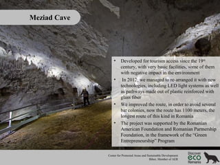 Meziad Cave

•

•

•

•

Developed for tourism access since the 19th
century, with very basic facilities, some of them
with negative impact in the environment
In 2012; we managed to re-arranged it with new
technologies, including LED light systems as well
as pathways made out of plastic reinforced with
glass fiber
We improved the route, in order to avoid several
bat colonies, now the route has 1100 meters, the
longest route of this kind in Romania
The project was supported by the Romanian
American Foundation and Romanian Partnership
Foundation, in the framework of the “Green
Entrepreneurship” Program

Center for Protected Areas and Sustainable Development
Bihor, Member of AER

 