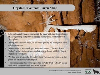 Crystal Cave from Farcu Mine

•

•
•

•
•

Like in Meziad Cave, we arranged the cave with new technologies
(LED lightning and pathways made from plastic reinforced with
fiber glass)
Along with the cave itself, in the mine gallery we arranged a small
mining museum
At the surface, we developed a thematic route “Discover Rosia
Valley” with 5 information panels (mining, karst, wildlife, forest,
etc) and a viewpoint
We had also arranged a 80 meters long Tyrolean traverse as a start
point for a future adventure park
The main project has been supported by GEF SGP (UNDP) along
with local commune hall and other donors
Center for Protected Areas and Sustainable Development
Bihor, Member of AER

 