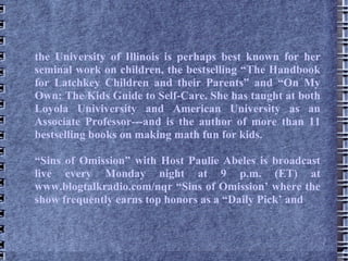 the University of Illinois is perhaps best known for her seminal work on children, the bestselling “The Handbook for Latchkey Children and their Parents” and “On My Own: The Kids Guide to Self-Care. She has taught at both Loyola Univiversity and American University as an Associate Professor---and is the author of more than 11 bestselling books on making math fun for kids. “ Sins of Omission” with Host Paulie Abeles is broadcast live every Monday night at 9 p.m. (ET) at www.blogtalkradio.com/nqr “Sins of Omission’ where the show frequently earns top honors as a “Daily Pick’ and  